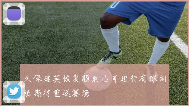 久保建英恢复顺利已可进行有球训练期待重返赛场