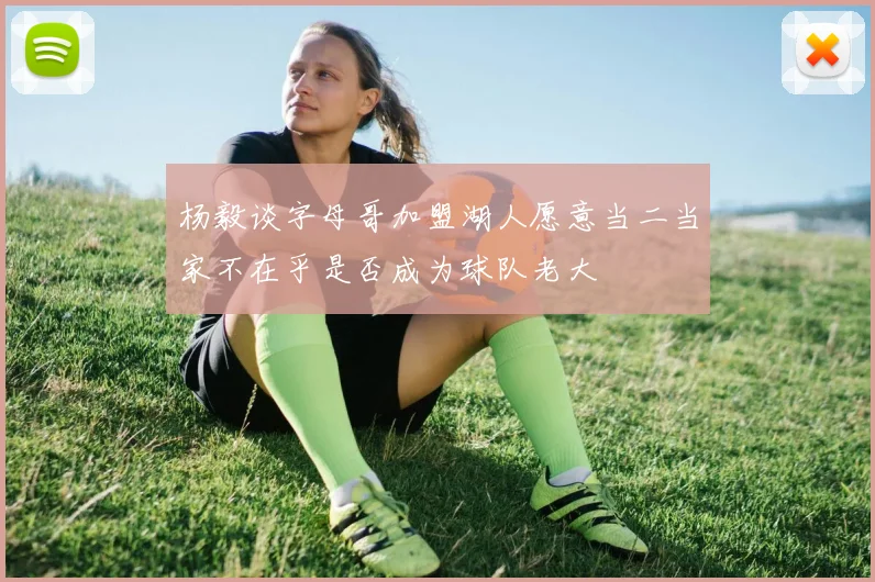 杨毅谈字母哥加盟湖人愿意当二当家不在乎是否成为球队老大