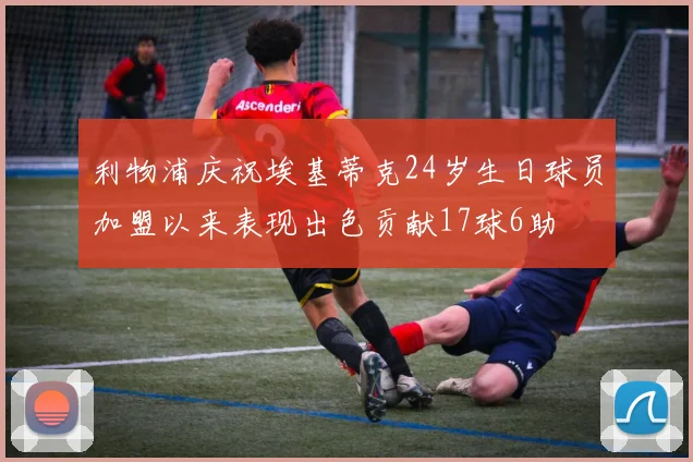 利物浦庆祝埃基蒂克24岁生日球员加盟以来表现出色贡献17球6助