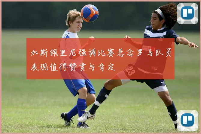 加斯佩里尼强调比赛悬念罗马队员表现值得赞赏与肯定