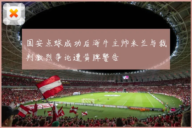 国安点球成功后海牛主帅米兰与裁判激烈争论遭黄牌警告