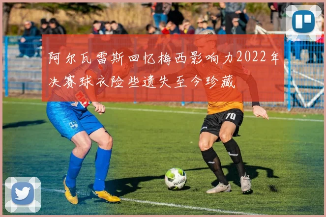 阿尔瓦雷斯回忆梅西影响力2022年决赛球衣险些遗失至今珍藏