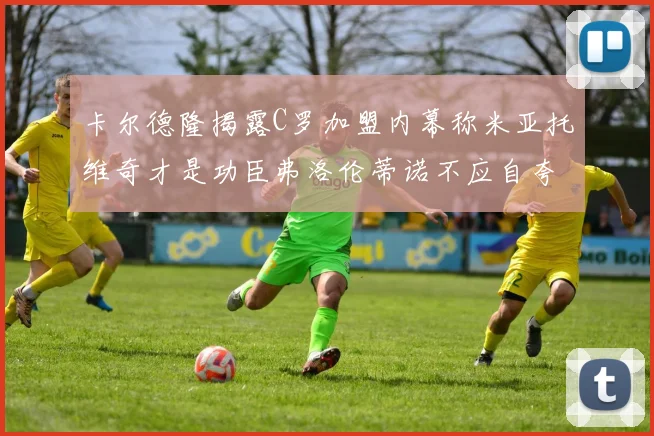 卡尔德隆揭露C罗加盟内幕称米亚托维奇才是功臣弗洛伦蒂诺不应自夸