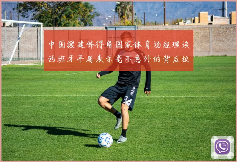 中国援建佛得角国家体育场经理谈西班牙平局表示毫不意外的背后故事