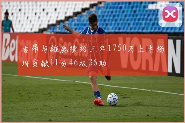 吉昂与雄鹿续约三年1750万上季场均贡献11分46板36助