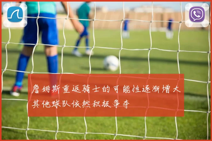 詹姆斯重返骑士的可能性逐渐增大其他球队依然积极争夺