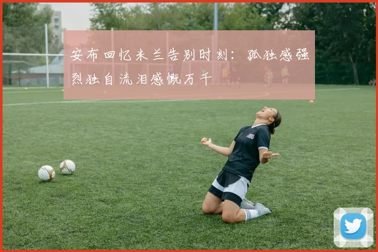 安布回忆米兰告别时刻：孤独感强烈独自流泪感慨万千